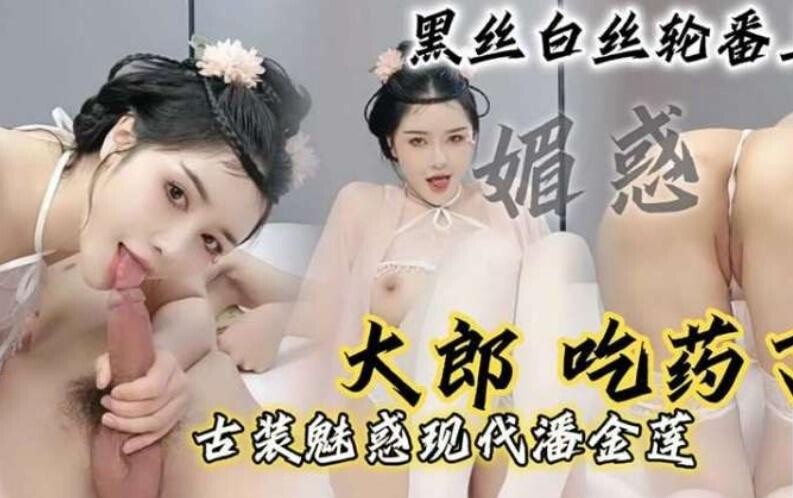 “大郎，吃药了”骚逼小淫妇扮演潘金莲黑丝白丝轮番上阵，请你喝淫水